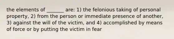 the elements of _______ are: 1) the felonious taking of personal property, 2) from the person or immediate presence of another, 3) against the will of the victim, and 4) accomplished by means of force or by putting the victim in fear