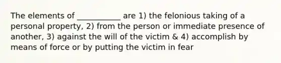 The elements of ___________ are 1) the felonious taking of a personal property, 2) from the person or immediate presence of another, 3) against the will of the victim & 4) accomplish by means of force or by putting the victim in fear