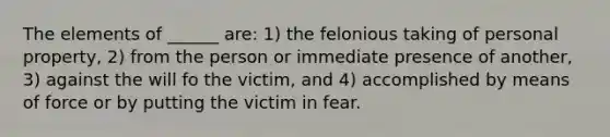 The elements of ______ are: 1) the felonious taking of personal property, 2) from the person or immediate presence of another, 3) against the will fo the victim, and 4) accomplished by means of force or by putting the victim in fear.