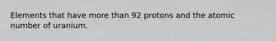 Elements that have <a href='https://www.questionai.com/knowledge/keWHlEPx42-more-than' class='anchor-knowledge'>more than</a> 92 protons and the atomic number of uranium.