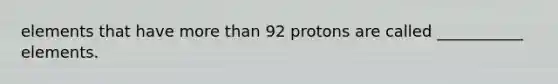 elements that have more than 92 protons are called ___________ elements.