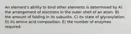 An element's ability to bind other elements is determined by A) the arrangement of electrons in the outer shell of an atom. B) the amount of folding in its subunits. C) its state of glycosylation. D) its amino acid composition. E) the number of enzymes required.