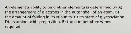 An element's ability to bind other elements is determined by A) the arrangement of electrons in the outer shell of an atom. B) the amount of folding in its subunits. C) its state of glycosylation. D) its amino acid composition. E) the number of enzymes required.