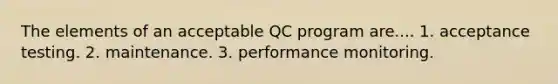 The elements of an acceptable QC program are.... 1. acceptance testing. 2. maintenance. 3. performance monitoring.