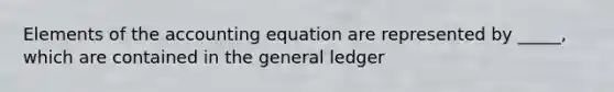 Elements of the accounting equation are represented by _____, which are contained in the general ledger