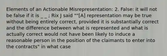 Elements of an Actionable Misrepresentation: 2. False: it will not be false if it is _ _ ; Rix J said ""[A] representation may be true without being entirely correct, provided it is substantially correct and the difference between what is represented and what is actually correct would not have been likely to induce a reasonable person in the position of the claimants to enter into the contracts" in what case