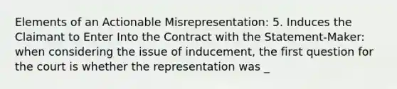 Elements of an Actionable Misrepresentation: 5. Induces the Claimant to Enter Into the Contract with the Statement-Maker: when considering the issue of inducement, the first question for the court is whether the representation was _