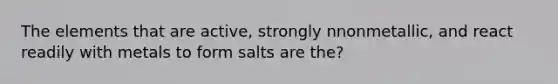 The elements that are active, strongly nnonmetallic, and react readily with metals to form salts are the?