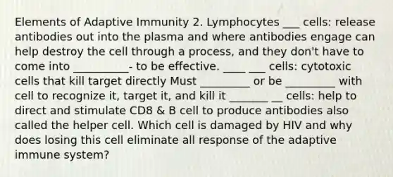 Elements of Adaptive Immunity 2. Lymphocytes ___ cells: release antibodies out into the plasma and where antibodies engage can help destroy the cell through a process, and they don't have to come into __________- to be effective. ____ ___ cells: cytotoxic cells that kill target directly Must _________ or be _________ with cell to recognize it, target it, and kill it _______ __ cells: help to direct and stimulate CD8 & B cell to produce antibodies also called the helper cell. Which cell is damaged by HIV and why does losing this cell eliminate all response of the adaptive immune system?