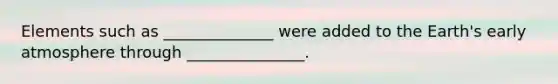 Elements such as ______________ were added to the Earth's early atmosphere through _______________.