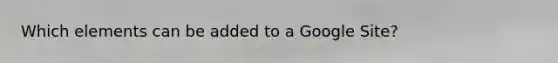 Which elements can be added to a Google Site?