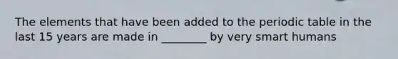The elements that have been added to the periodic table in the last 15 years are made in ________ by very smart humans