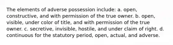 The elements of adverse possession include: a. open, constructive, and with permission of the true owner. b. open, visible, under color of title, and with permission of the true owner. c. secretive, invisible, hostile, and under claim of right. d. continuous for the statutory period, open, actual, and adverse.