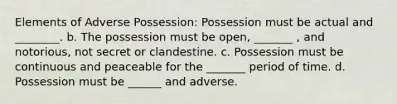 Elements of Adverse Possession: Possession must be actual and ________. b. The possession must be open, _______ , and notorious, not secret or clandestine. c. Possession must be continuous and peaceable for the _______ period of time. d. Possession must be ______ and adverse.