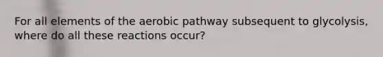 For all elements of the aerobic pathway subsequent to glycolysis, where do all these reactions occur?