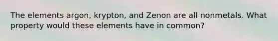 The elements argon, krypton, and Zenon are all nonmetals. What property would these elements have in common?