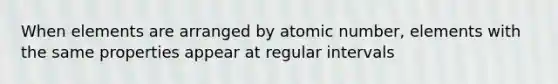 When elements are arranged by atomic number, elements with the same properties appear at regular intervals