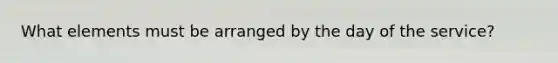 What elements must be arranged by the day of the service?
