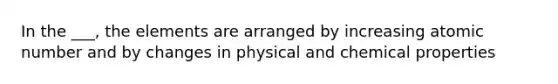 In the ___, the elements are arranged by increasing atomic number and by changes in physical and chemical properties