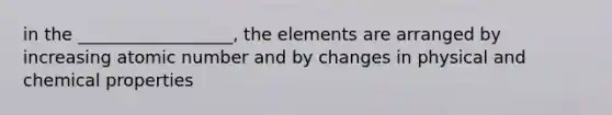 in the __________________, the elements are arranged by increasing atomic number and by changes in physical and chemical properties