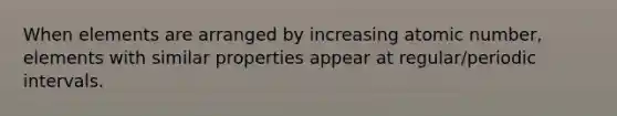 When elements are arranged by increasing atomic number, elements with similar properties appear at regular/periodic intervals.