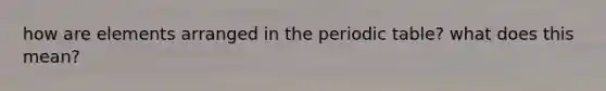 how are elements arranged in the periodic table? what does this mean?