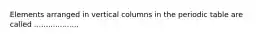 Elements arranged in vertical columns in the periodic table are called ...................