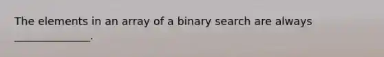 The elements in an array of a binary search are always ______________.