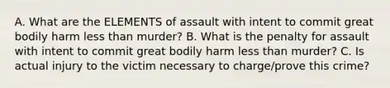 A. What are the ELEMENTS of assault with intent to commit great bodily harm less than murder? B. What is the penalty for assault with intent to commit great bodily harm less than murder? C. Is actual injury to the victim necessary to charge/prove this crime?