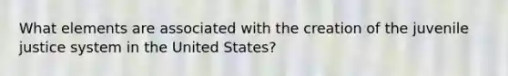 What elements are associated with the creation of the juvenile justice system in the United States?