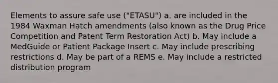 Elements to assure safe use ("ETASU") a. are included in the 1984 Waxman Hatch amendments (also known as the Drug Price Competition and Patent Term Restoration Act) b. May include a MedGuide or Patient Package Insert c. May include prescribing restrictions d. May be part of a REMS e. May include a restricted distribution program