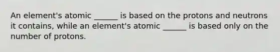 An element's atomic ______ is based on the protons and neutrons it contains, while an element's atomic ______ is based only on the number of protons.