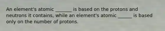 An element's atomic _______ is based on the protons and neutrons it contains, while an element's atomic ______ is based only on the number of protons.