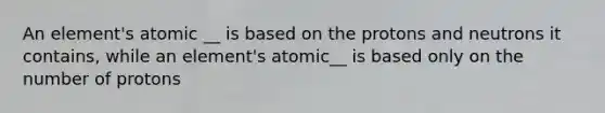 An element's atomic __ is based on the protons and neutrons it contains, while an element's atomic__ is based only on the number of protons