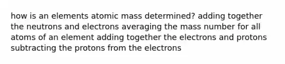 how is an elements atomic mass determined? adding together the neutrons and electrons averaging the mass number for all atoms of an element adding together the electrons and protons subtracting the protons from the electrons