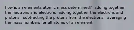 how is an elements atomic mass determined? -adding together the neutrons and electrons -adding together the electrons and protons - subtracting the protons from the electrons - averaging the mass numbers for all atoms of an element