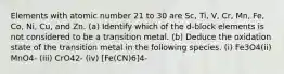 Elements with atomic number 21 to 30 are Sc, Ti, V, Cr, Mn, Fe, Co, Ni, Cu, and Zn. (a) Identify which of the d-block elements is not considered to be a transition metal. (b) Deduce the oxidation state of the transition metal in the following species. (i) Fe3O4(ii) MnO4- (iii) CrO42- (iv) [Fe(CN)6]4-