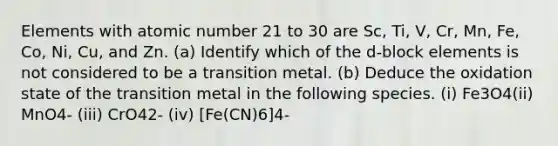 Elements with atomic number 21 to 30 are Sc, Ti, V, Cr, Mn, Fe, Co, Ni, Cu, and Zn. (a) Identify which of the d-block elements is not considered to be a transition metal. (b) Deduce the oxidation state of the transition metal in the following species. (i) Fe3O4(ii) MnO4- (iii) CrO42- (iv) [Fe(CN)6]4-