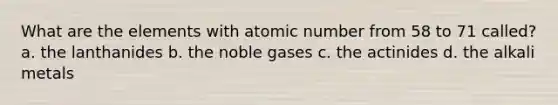 What are the elements with atomic number from 58 to 71 called? a. the lanthanides b. the noble gases c. the actinides d. the alkali metals