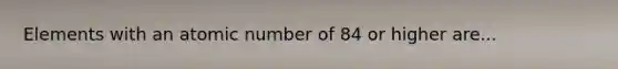 Elements with an atomic number of 84 or higher are...