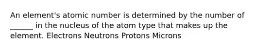 An element's atomic number is determined by the number of ______ in the nucleus of the atom type that makes up the element. Electrons Neutrons Protons Microns