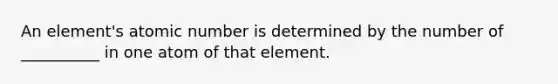 An element's atomic number is determined by the number of __________ in one atom of that element.