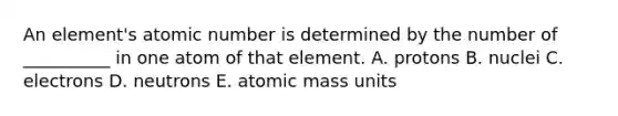 An element's atomic number is determined by the number of __________ in one atom of that element. A. protons B. nuclei C. electrons D. neutrons E. atomic mass units