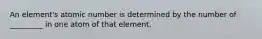 An element's atomic number is determined by the number of _________ in one atom of that element.