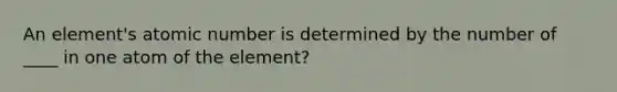 An element's atomic number is determined by the number of ____ in one atom of the element?