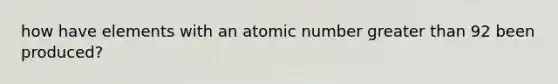 how have elements with an atomic number greater than 92 been produced?