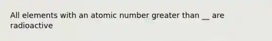 All elements with an atomic number greater than __ are radioactive