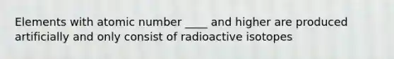 Elements with atomic number ____ and higher are produced artificially and only consist of radioactive isotopes