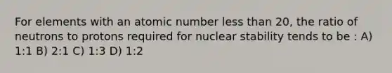 For elements with an atomic number less than 20, the ratio of neutrons to protons required for nuclear stability tends to be : A) 1:1 B) 2:1 C) 1:3 D) 1:2