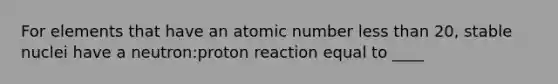 For elements that have an atomic number less than 20, stable nuclei have a neutron:proton reaction equal to ____